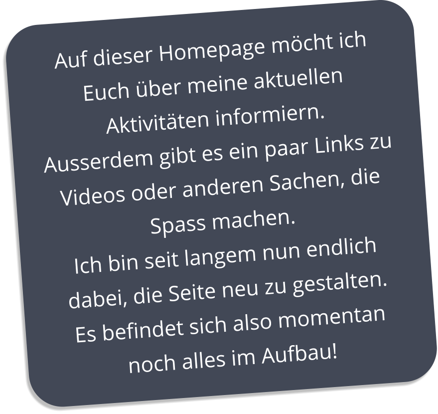 Auf dieser Homepage möcht ich Euch über meine aktuellen Aktivitäten informiern. Ausserdem gibt es ein paar Links zu Videos oder anderen Sachen, die Spass machen. Ich bin seit langem nun endlich dabei, die Seite neu zu gestalten. Es befindet sich also momentan noch alles im Aufbau!